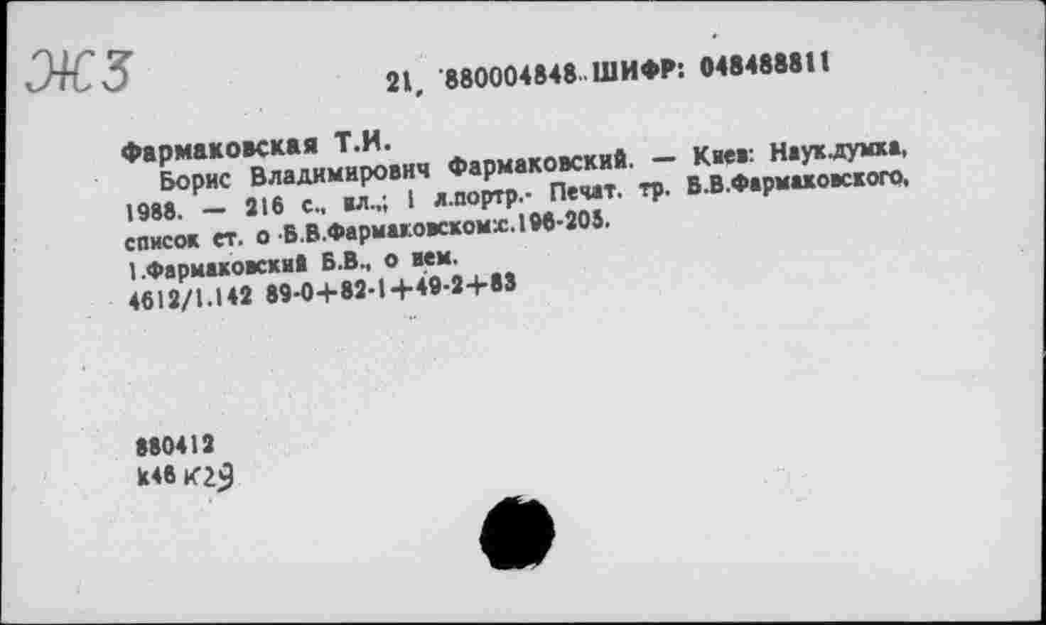 ﻿жз
21, 880004848..ШИФР: 048488811
Фармаковская Т.Н.
Борис Владимирович Фармаковский. — Каев: Наукдумка, 1988. — 216 с., вл.,; 1 л.портр,- Печат. тр. В.В.Фармаховского, список ет. о Б.В.Фармакоаскомх. 196-205.
1 .Фармаковский Б.В., о вем.
4612/1.142 89-0+82-1+49-2+83
880412
U46 К23